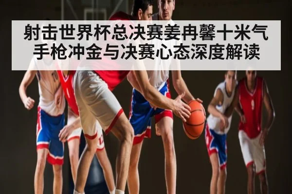 射击世界杯总决赛姜冉馨十米气手枪冲金与决赛心态深度解读