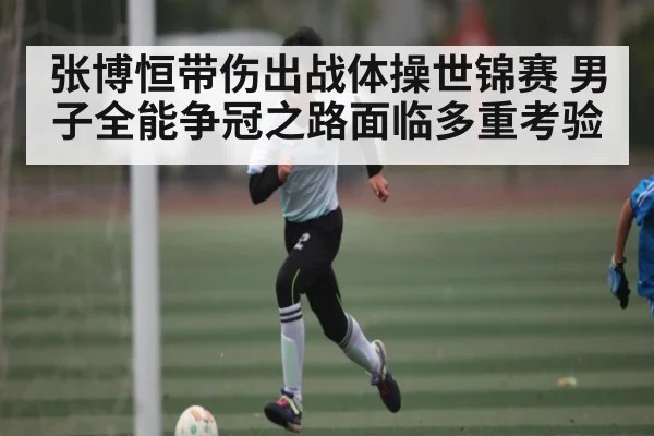 张博恒带伤出战体操世锦赛 男子全能争冠之路面临多重考验